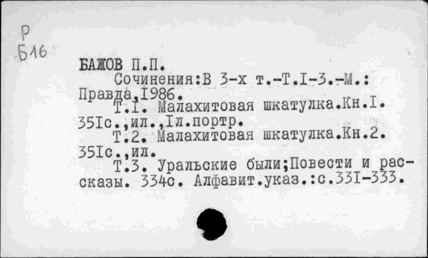 ﻿р
БЛ6
БАЖОВ П.П.
Сочинения:В 3-х т.-Т.Т-З.-М.:
ПраВ?!^ Малахитовая шкатулка.Кн.1.
351с.,ил.,1л.портр.
Т.2. Малахитовая шкатулка.Кн.2.
351с.,ил.
Т.З. Уральские были;Повести и рассказы. 334с. Алфавит.указ.:с.331-333.